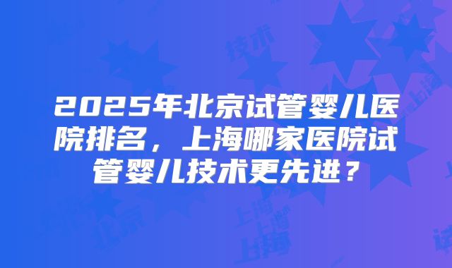 2025年北京试管婴儿医院排名，上海哪家医院试管婴儿技术更先进？
