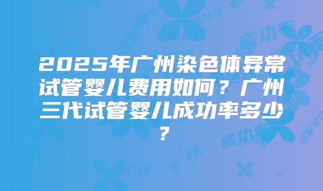2025年广州染色体异常试管婴儿费用如何？广州三代试管婴儿成功率多少？