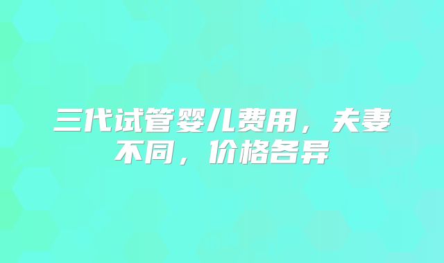 三代试管婴儿费用,夫妻不同,价格各异