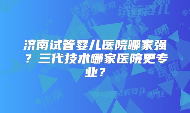 济南试管婴儿医院哪家强？三代技术哪家医院更专业？