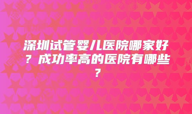 深圳试管婴儿医院哪家好？成功率高的医院有哪些？