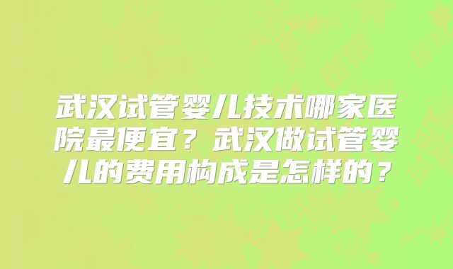 武汉试管婴儿技术哪家医院最便宜?武汉做试管婴儿的费用构成是怎样的?