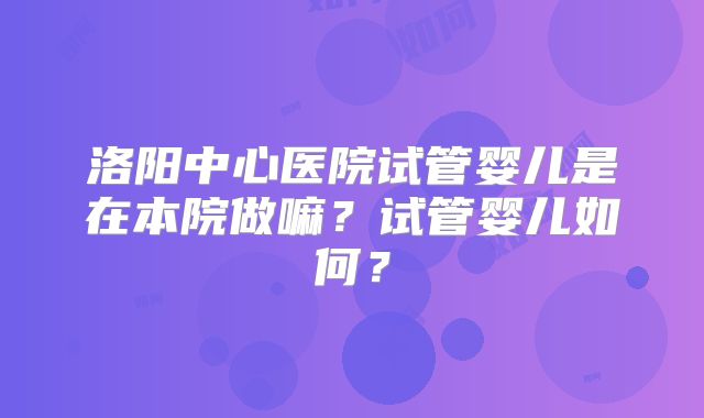 洛阳中心医院试管婴儿是在本院做嘛?试管婴儿如何?