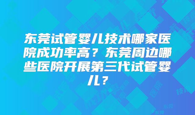 东莞试管婴儿技术哪家医院成功率高?东莞周边哪些医院开展第三代试管婴儿?