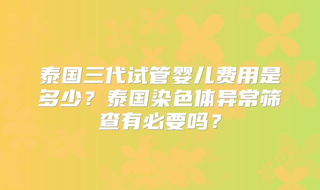 泰国三代试管婴儿费用是多少?泰国染色体异常筛查有必要吗?