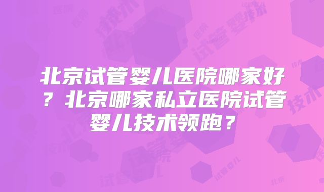 北京试管婴儿医院哪家好？北京哪家私立医院试管婴儿技术领跑？