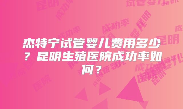 杰特宁试管婴儿费用多少?昆明生殖医院成功率如何?
