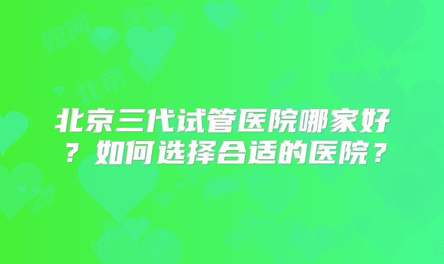 北京三代试管医院哪家好?如何选择合适的医院?