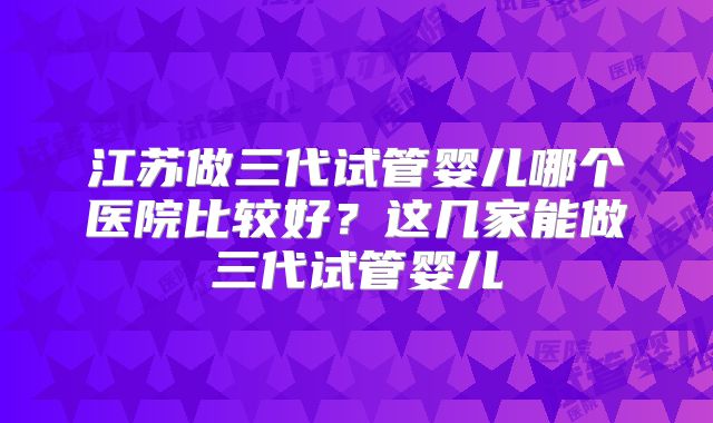 江苏做三代试管婴儿哪个医院比较好?这几家能做三代试管婴儿