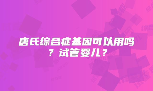 唐氏综合症基因可以用吗?试管婴儿?