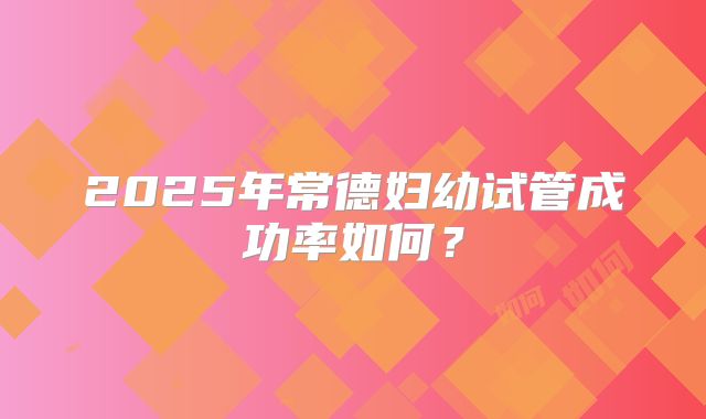 2025年常德妇幼试管成功率如何?