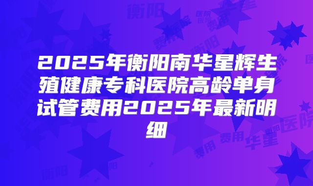 2025年衡阳南华星辉生殖健康专科医院高龄单身试管费用2025年最新明细