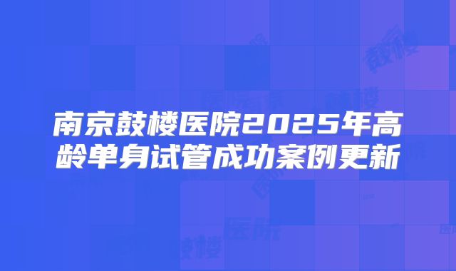 南京鼓楼医院2025年高龄单身试管成功案例更新