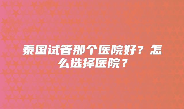 泰国试管那个医院好？怎么选择医院？
