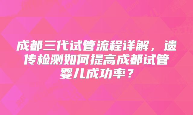 成都三代试管流程详解,遗传检测如何提高成都试管婴儿成功率?