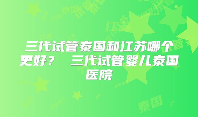三代试管泰国和江苏哪个更好？ 三代试管婴儿泰国医院