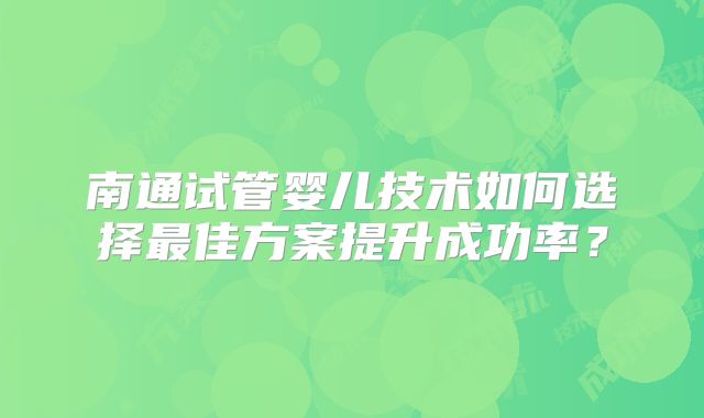 南通试管婴儿技术如何选择最佳方案提升成功率?