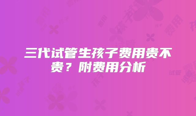 三代试管生孩子费用贵不贵?附费用分析
