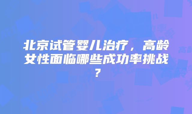 北京试管婴儿治疗，高龄女性面临哪些成功率挑战？