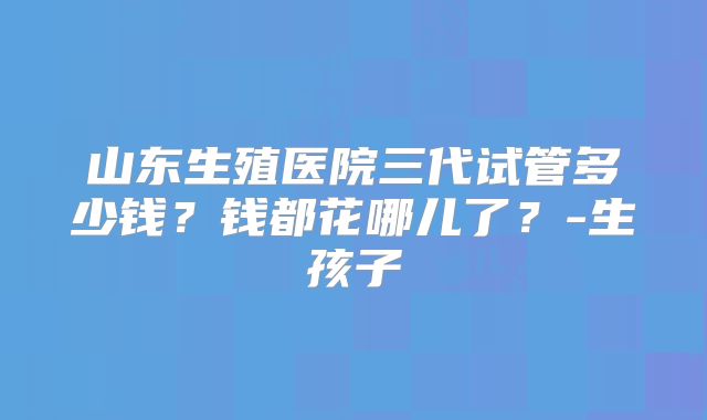 山东生殖医院三代试管多少钱？钱都花哪儿了？-生孩子