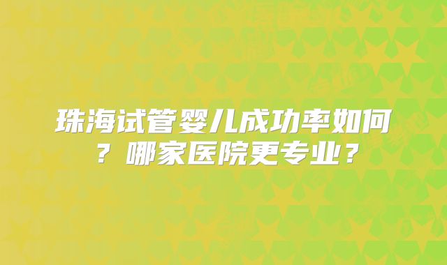 珠海试管婴儿成功率如何?哪家医院更专业?