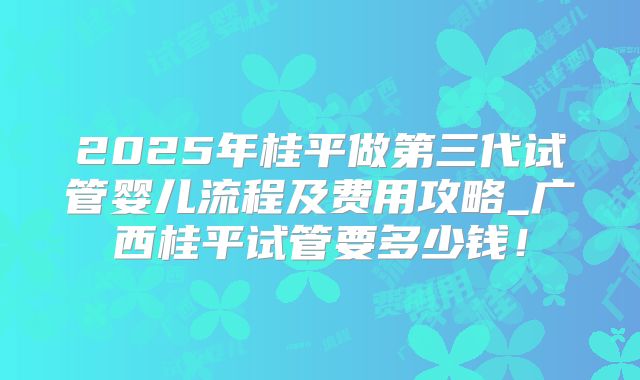 2025年桂平做第三代试管婴儿流程及费用攻略_广西桂平试管要多少钱!