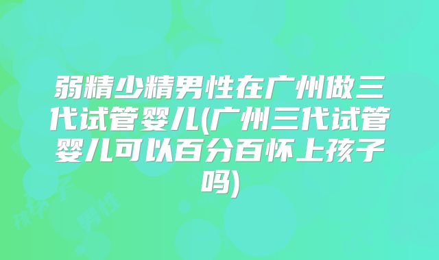 弱精少精男性在广州做三代试管婴儿(广州三代试管婴儿可以百分百怀上孩子吗)