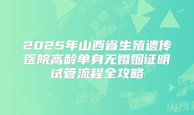 2025年山西省生殖遗传医院高龄单身无婚姻证明试管流程全攻略