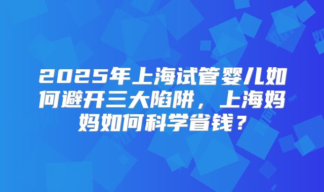 2025年上海试管婴儿如何避开三大陷阱，上海妈妈如何科学省钱？