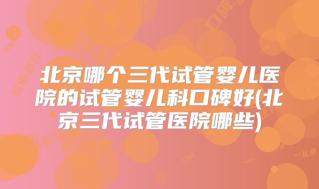 北京哪个三代试管婴儿医院的试管婴儿科口碑好(北京三代试管医院哪些)