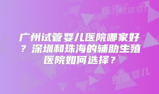 广州试管婴儿医院哪家好?深圳和珠海的辅助生殖医院如何选择?