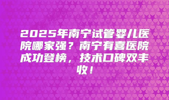 2025年南宁试管婴儿医院哪家强？南宁有喜医院成功登榜，技术口碑双丰收！