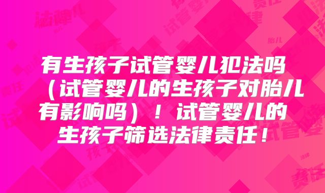 有生孩子试管婴儿犯法吗(试管婴儿的生孩子对胎儿有影响吗)!试管婴儿的生孩子筛选法律责任!