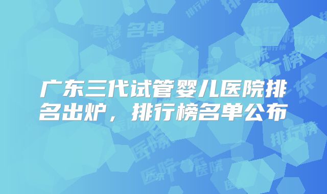 广东三代试管婴儿医院排名出炉,排行榜名单公布