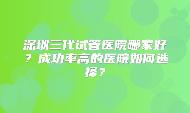 深圳三代试管医院哪家好?成功率高的医院如何选择?