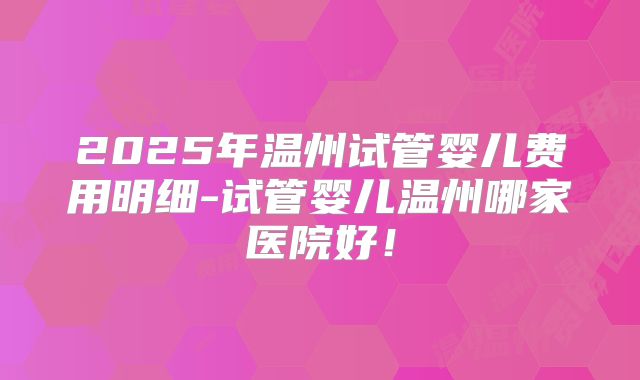 2025年温州试管婴儿费用明细-试管婴儿温州哪家医院好!