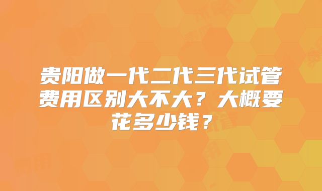 贵阳做一代二代三代试管费用区别大不大?大概要花多少钱?