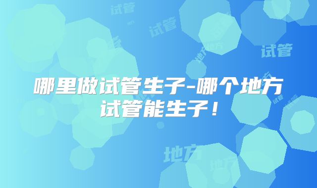 哪里做试管生子-哪个地方试管能生子!