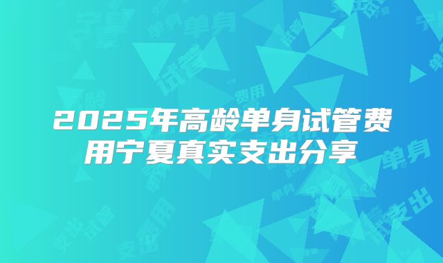 2025年高龄单身试管费用宁夏真实支出分享