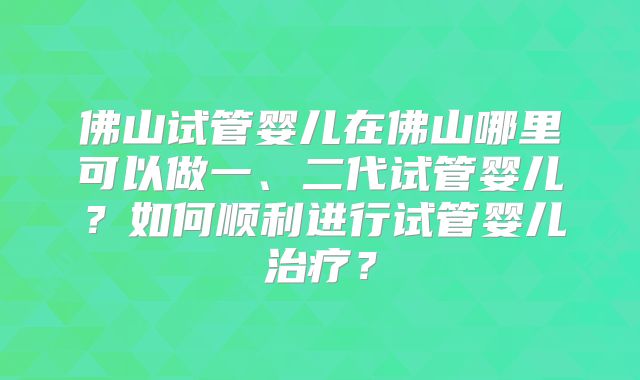 佛山试管婴儿在佛山哪里可以做一、二代试管婴儿?如何顺利进行试管婴儿治疗?