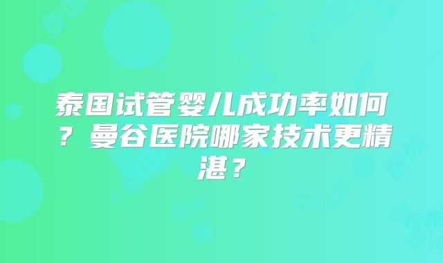 泰国试管婴儿成功率如何？曼谷医院哪家技术更精湛？