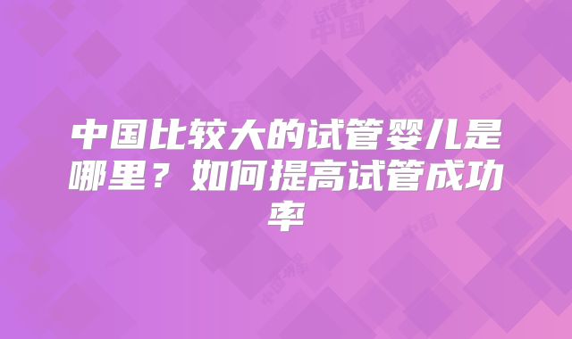 中国比较大的试管婴儿是哪里?如何提高试管成功率