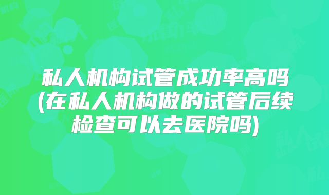 私人机构试管成功率高吗(在私人机构做的试管后续检查可以去医院吗)