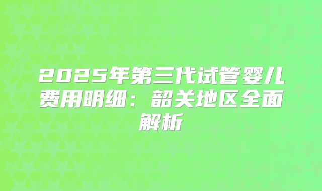 2025年第三代试管婴儿费用明细：韶关地区全面解析