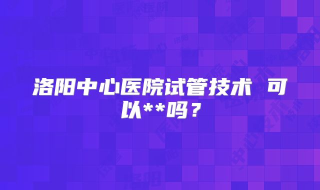 洛阳中心医院试管技术 可以**吗?