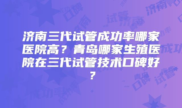 济南三代试管成功率哪家医院高?青岛哪家生殖医院在三代试管技术口碑好?