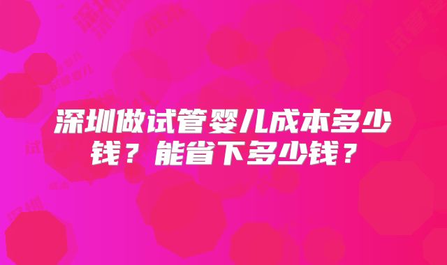 深圳做试管婴儿成本多少钱?能省下多少钱?