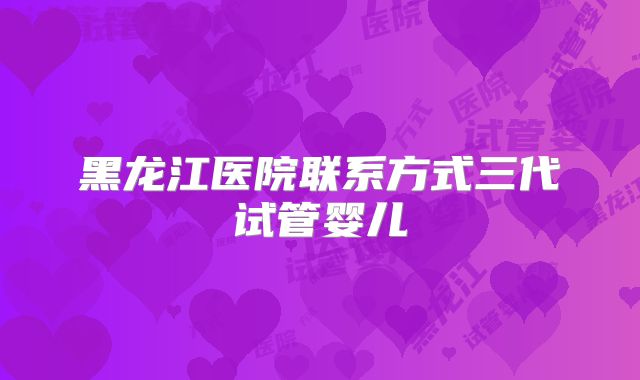 黑龙江医院联系方式三代试管婴儿
