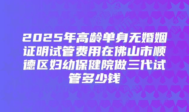 2025年高龄单身无婚姻证明试管费用在佛山市顺德区妇幼保健院做三代试管多少钱