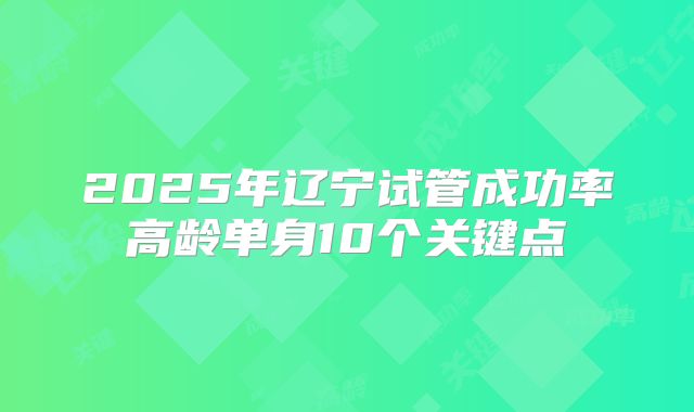 2025年辽宁试管成功率高龄单身10个关键点